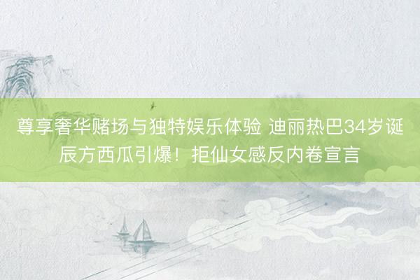 尊享奢华赌场与独特娱乐体验 迪丽热巴34岁诞辰方西瓜引爆！拒仙女感反内卷宣言