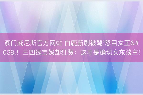 澳门威尼斯官方网站 白鹿新剧被骂'怒目女王'！三四线宝妈却狂赞：这才是确切女东谈主!