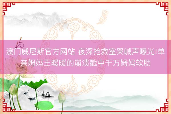 澳门威尼斯官方网站 夜深抢救室哭喊声曝光!单亲姆妈王暖暖的崩溃戳中千万姆妈软肋