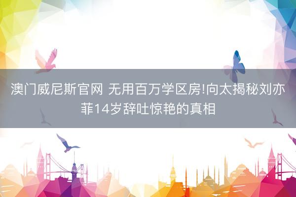 澳门威尼斯官网 无用百万学区房!向太揭秘刘亦菲14岁辞吐惊艳的真相