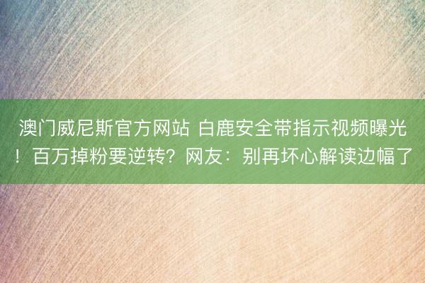 澳门威尼斯官方网站 白鹿安全带指示视频曝光！百万掉粉要逆转？网友：别再坏心解读边幅了