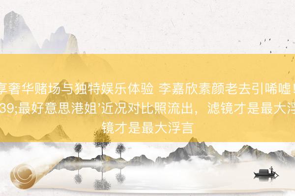 尊享奢华赌场与独特娱乐体验 李嘉欣素颜老去引唏嘘！'最好意思港姐'近况对比照流出，滤镜才是最大浮言