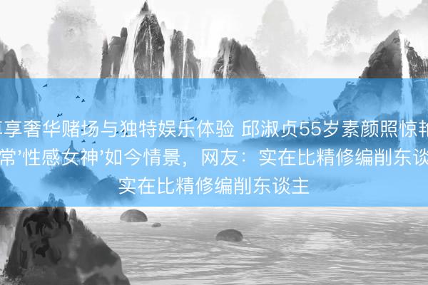 尊享奢华赌场与独特娱乐体验 邱淑贞55岁素颜照惊艳!往常'性感女神'如今情景,网友:实在比精修编削东谈主