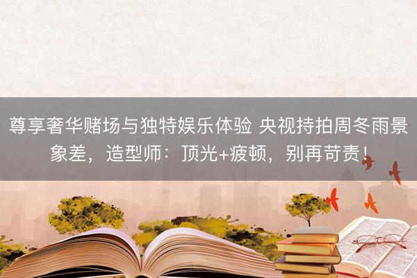 尊享奢华赌场与独特娱乐体验 央视持拍周冬雨景象差，造型师：顶光+疲顿，别再苛责！