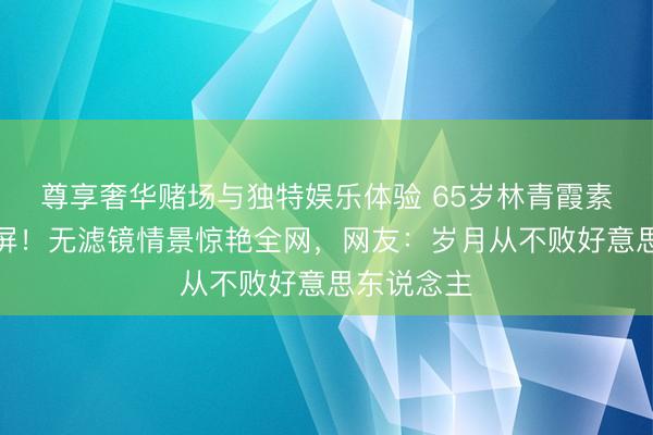 尊享奢华赌场与独特娱乐体验 65岁林青霞素颜近照刷屏！无滤镜情景惊艳全网，网友：岁月从不败好意思东说念主