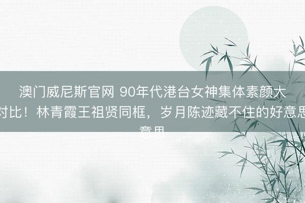 澳门威尼斯官网 90年代港台女神集体素颜大对比！林青霞王祖贤同框，岁月陈迹藏不住的好意思