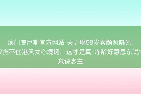 澳门威尼斯官方网站 关之琳58岁素颜照曝光！皱纹挡不住港风女心境场，这才是真·冻龄好意思东说念主