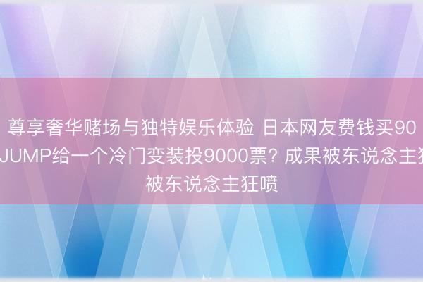 尊享奢华赌场与独特娱乐体验 日本网友费钱买900本JUMP给一个冷门变装投9000票? 成果被东说念主狂喷