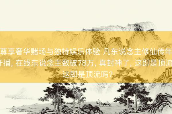 尊享奢华赌场与独特娱乐体验 凡东说念主修仙传年番开播， 在线东说念主数破78万， 真封神了， 这即是顶流吗?