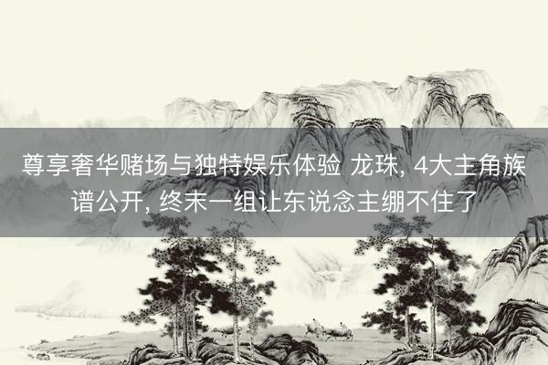 尊享奢华赌场与独特娱乐体验 龙珠， 4大主角族谱公开， 终末一组让东说念主绷不住了