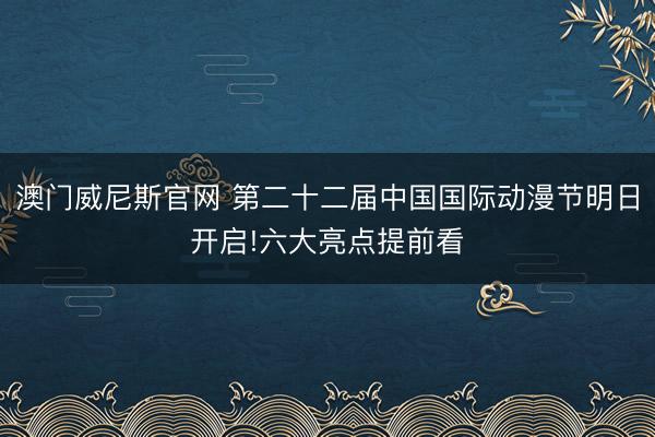 澳门威尼斯官网 第二十二届中国国际动漫节明日开启!六大亮点提前看