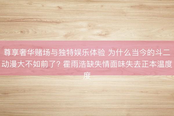 尊享奢华赌场与独特娱乐体验 为什么当今的斗二动漫大不如前了? 霍雨浩缺失情面味失去正本温度