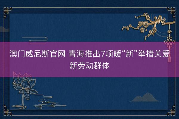 澳门威尼斯官网 青海推出7项暖“新”举措关爱新劳动群体