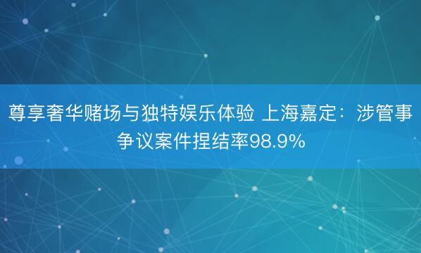 尊享奢华赌场与独特娱乐体验 上海嘉定:涉管事争议案件捏结率98.9%