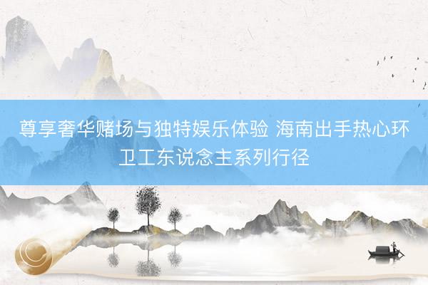 尊享奢华赌场与独特娱乐体验 海南出手热心环卫工东说念主系列行径