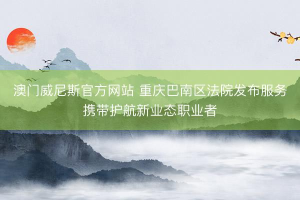 澳门威尼斯官方网站 重庆巴南区法院发布服务携带护航新业态职业者
