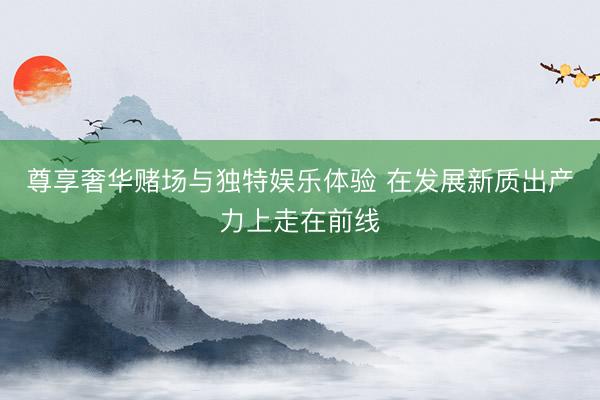 尊享奢华赌场与独特娱乐体验 在发展新质出产力上走在前线