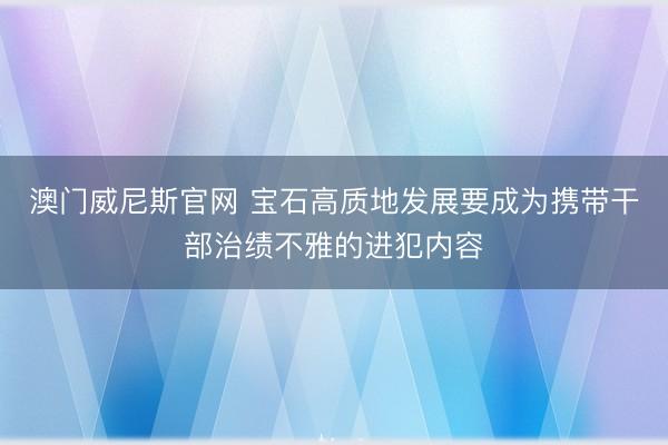 澳门威尼斯官网 宝石高质地发展要成为携带干部治绩不雅的进犯内容