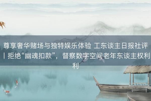 尊享奢华赌场与独特娱乐体验 工东谈主日报社评丨拒绝“幽魂扣款”，督察数字空间老年东谈主权利