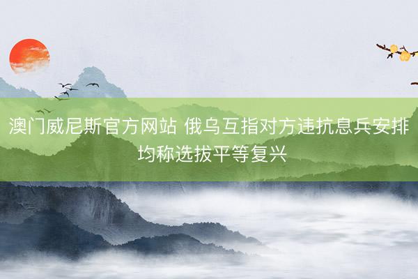 澳门威尼斯官方网站 俄乌互指对方违抗息兵安排 均称选拔平等复兴