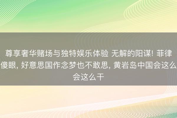 尊享奢华赌场与独特娱乐体验 无解的阳谋! 菲律宾傻眼， 好意思国作念梦也不敢思， 黄岩岛中国会这么干