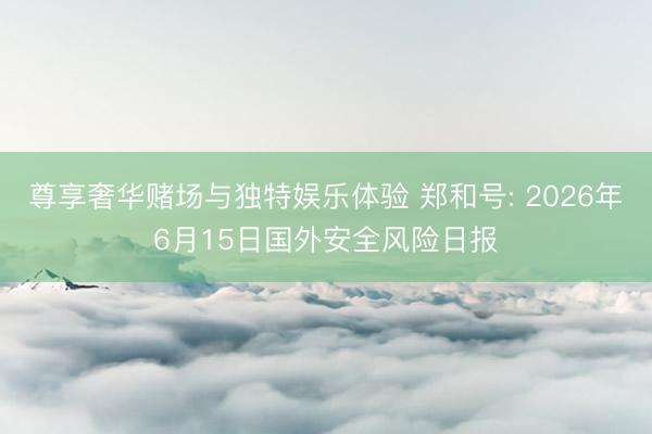尊享奢华赌场与独特娱乐体验 郑和号: 2026年6月15日国外安全风险日报