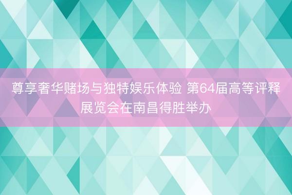 尊享奢华赌场与独特娱乐体验 第64届高等评释展览会在南昌得胜举办