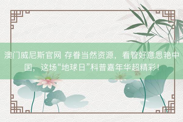 澳门威尼斯官网 存眷当然资源，看管好意思艳中国，这场“地球日”科普嘉年华超精彩！