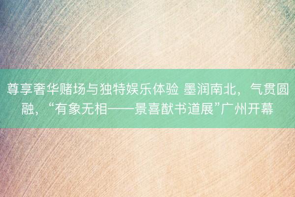 尊享奢华赌场与独特娱乐体验 墨润南北,气贯圆融,“有象无相——景喜猷书道展”广州开幕