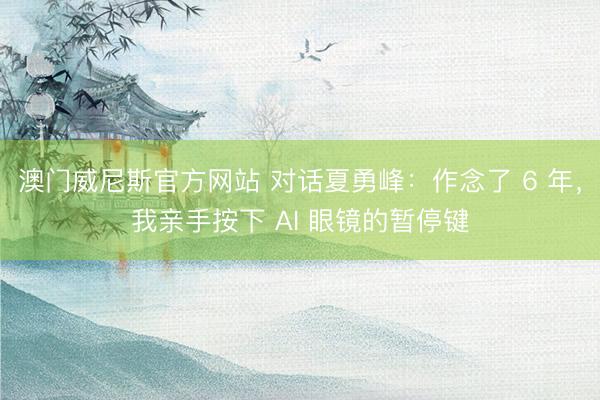 澳门威尼斯官方网站 对话夏勇峰：作念了 6 年，我亲手按下 AI 眼镜的暂停键