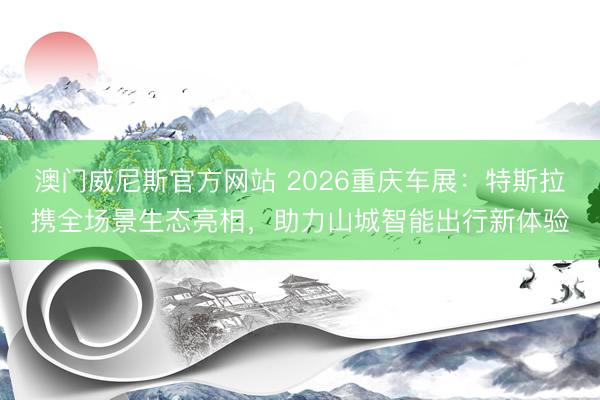 澳门威尼斯官方网站 2026重庆车展：特斯拉携全场景生态亮相，助力山城智能出行新体验