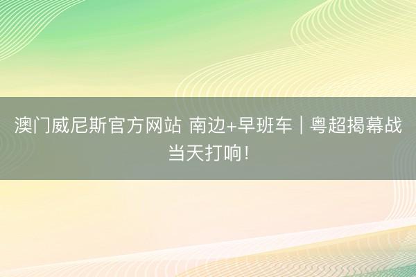 澳门威尼斯官方网站 南边+早班车 | 粤超揭幕战当天打响！