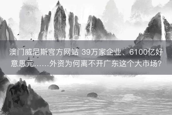 澳门威尼斯官方网站 39万家企业、6100亿好意思元……外资为何离不开广东这个大市场？