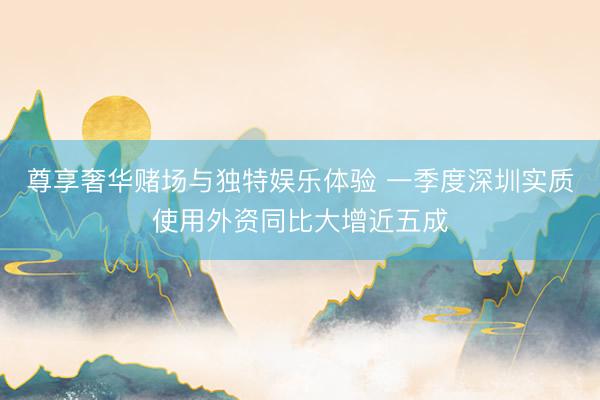 尊享奢华赌场与独特娱乐体验 一季度深圳实质使用外资同比大增近五成