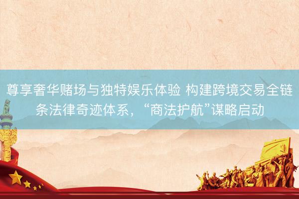 尊享奢华赌场与独特娱乐体验 构建跨境交易全链条法律奇迹体系，“商法护航”谋略启动