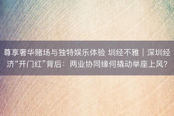 尊享奢华赌场与独特娱乐体验 圳经不雅｜深圳经济“开门红”背后：两业协同缘何撬动举座上风？
