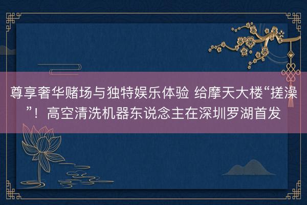 尊享奢华赌场与独特娱乐体验 给摩天大楼“搓澡”！高空清洗机器东说念主在深圳罗湖首发