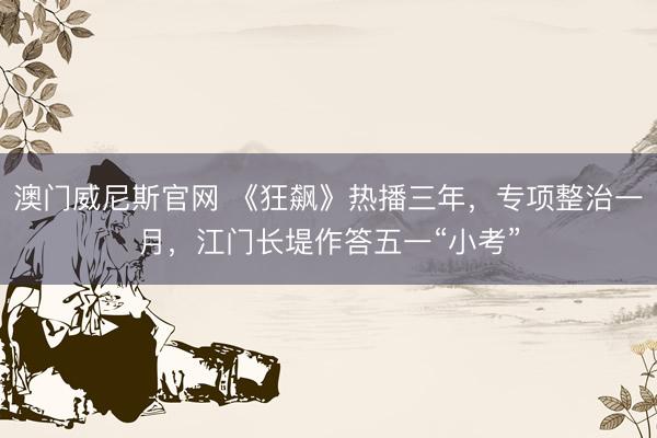 澳门威尼斯官网 《狂飙》热播三年，专项整治一月，江门长堤作答五一“小考”