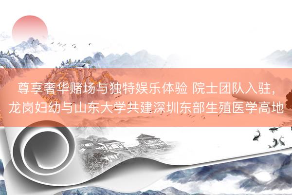 尊享奢华赌场与独特娱乐体验 院士团队入驻，龙岗妇幼与山东大学共建深圳东部生殖医学高地