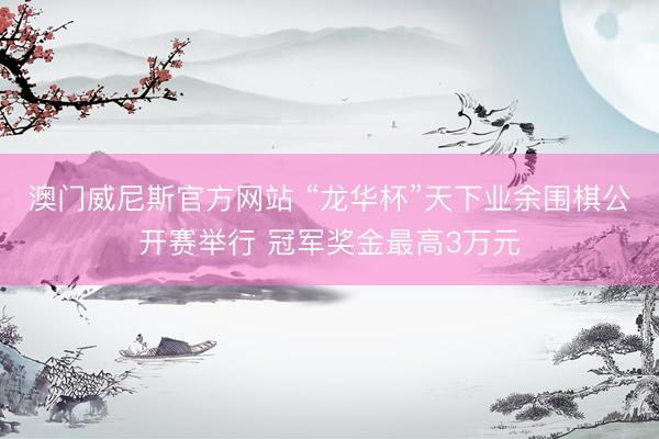 澳门威尼斯官方网站 “龙华杯”天下业余围棋公开赛举行 冠军奖金最高3万元