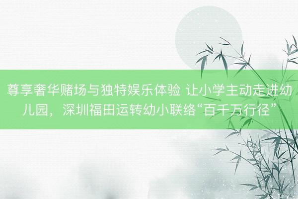 尊享奢华赌场与独特娱乐体验 让小学主动走进幼儿园，深圳福田运转幼小联络“百千万行径”