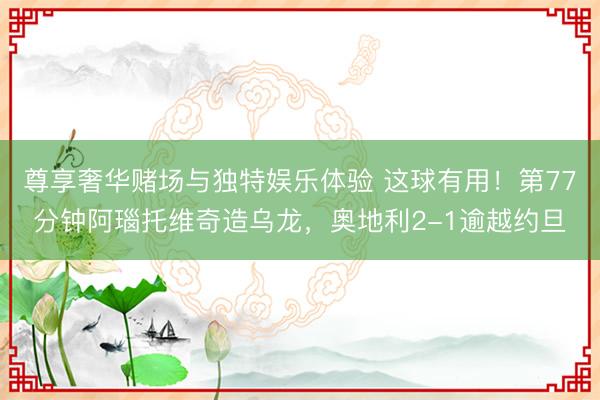 尊享奢华赌场与独特娱乐体验 这球有用！第77分钟阿瑙托维奇造乌龙，奥地利2-1逾越约旦