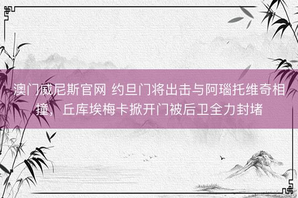 澳门威尼斯官网 约旦门将出击与阿瑙托维奇相撞，丘库埃梅卡掀开门被后卫全力封堵