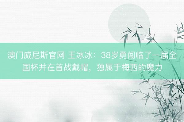 澳门威尼斯官网 王冰冰：38岁勇闯临了一届全国杯并在首战戴帽，独属于梅西的魔力