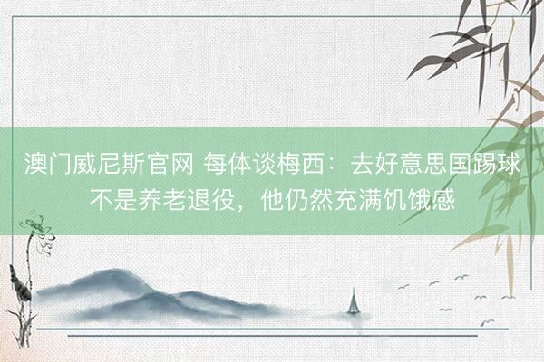 澳门威尼斯官网 每体谈梅西：去好意思国踢球不是养老退役，他仍然充满饥饿感