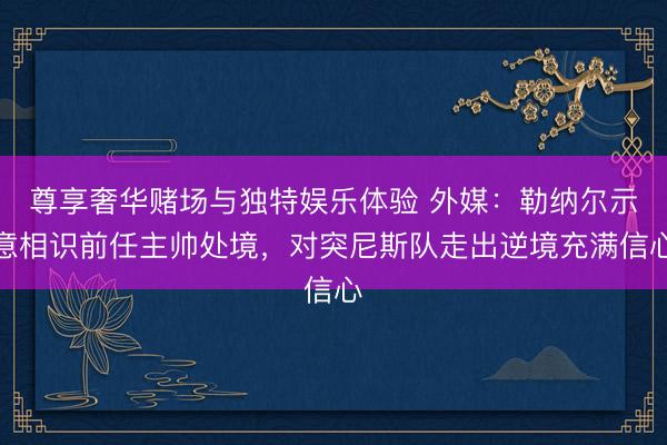 尊享奢华赌场与独特娱乐体验 外媒：勒纳尔示意相识前任主帅处境，对突尼斯队走出逆境充满信心