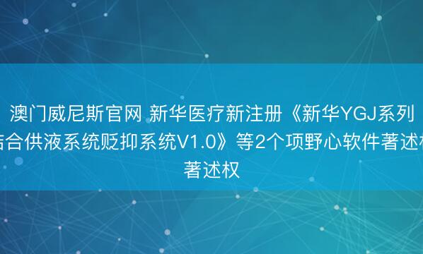 澳门威尼斯官网 新华医疗新注册《新华YGJ系列结合供液系统贬抑系统V1.0》等2个项野心软件著述权