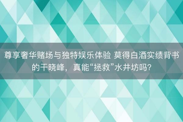 尊享奢华赌场与独特娱乐体验 莫得白酒实绩背书的干晓峰，真能“拯救”水井坊吗？